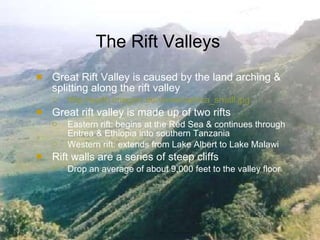 The Rift Valleys Great Rift Valley is caused by the land arching & splitting along the rift valley http://earth.imagico.de/views/eafrica_small.jpg Great rift valley is made up of two rifts Eastern rift: begins at the Red Sea & continues through Eritrea & Ethiopia into southern Tanzania Western rift: extends from Lake Albert to Lake Malawi Rift walls are a series of steep cliffs Drop an average of about 9,000 feet to the valley floor 