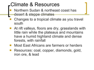 Climate & Resources Northern Sudan & northeast coast has desert & steppe climates Changes to a tropical climate as you travel south At rift valleys, floors are dry, grasslands with little rain while the plateaus and mountains have a humid highland climate and dense forests, with rainfall Most East Africans are farmers or herders Resources: coal, copper, diamonds, gold, iron ore, & lead 