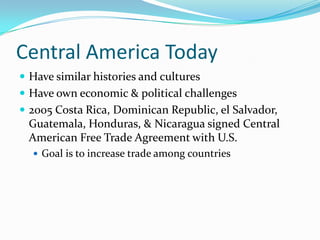 Central America TodayHave similar histories and culturesHave own economic & political challenges2005 Costa Rica, Dominican Republic, el Salvador, Guatemala, Honduras, & Nicaragua signed Central American Free Trade Agreement with U.S.Goal is to increase trade among countries
