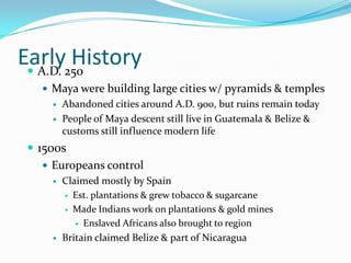 Early HistoryA.D. 250Maya were building large cities w/ pyramids & templesAbandoned cities around A.D. 900, but ruins remain todayPeople of Maya descent still live in Guatemala & Belize & customs still influence modern life1500sEuropeans controlClaimed mostly by SpainEst. plantations & grew tobacco & sugarcaneMade Indians work on plantations & gold minesEnslaved Africans also brought to regionBritain claimed Belize & part of Nicaragua