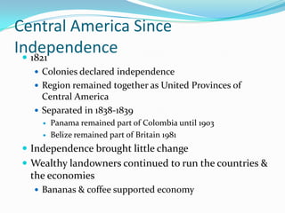 Central America Since Independence1821Colonies declared independenceRegion remained together as United Provinces of Central AmericaSeparated in 1838-1839Panama remained part of Colombia until 1903Belize remained part of Britain 1981Independence brought little changeWealthy landowners continued to run the countries & the economiesBananas & coffee supported economy