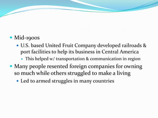 Mid-1900sU.S. based United Fruit Company developed railroads & port facilities to help its business in Central AmericaThis helped w/ transportation & communication in regionMany people resented foreign companies for owning so much while others struggled to make a livingLed to armed struggles in many countries