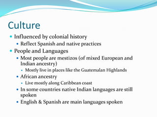 CultureInfluenced by colonial historyReflect Spanish and native practicesPeople and LanguagesMost people are mestizos (of mixed European and Indian ancestry)Mostly live in places like the Guatemalan HighlandsAfrican ancestryLive mostly along Caribbean coastIn some countries native Indian languages are still spokenEnglish & Spanish are main languages spoken