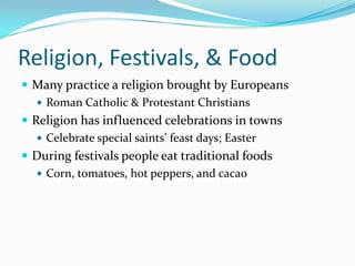 Religion, Festivals, & FoodMany practice a religion brought by EuropeansRoman Catholic & Protestant ChristiansReligion has influenced celebrations in townsCelebrate special saints’ feast days; EasterDuring festivals people eat traditional foods Corn, tomatoes, hot peppers, and cacao