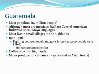 GuatemalaMost populous (12 million people)Although most are mestizos, half are Central American Indians & speak Maya languagesMost live in small villages in the highlands1960-1996Fighting between rebels and gov’t forces (200,000 people were killed)Still recovering from conflictCoffee grown in highlandsMajor producer of cardamom (spice used in Asian foods)