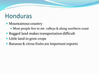 HondurasMountainous countryMost people live in mt. valleys & along northern coastRugged land makes transportation difficultLittle land to grow cropsBananas & citrus fruits are important exports