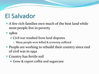 El SalvadorA few rich families own much of the best land while most people live in poverty1980sCivil war resulted from land disputesMany people were killed & economy sufferedPeople are working to rebuild their country since end of civil war in 1992Country has fertile soilGrow & export coffee and sugarcane
