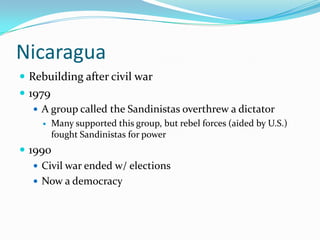 NicaraguaRebuilding after civil war1979A group called the Sandinistas overthrew a dictatorMany supported this group, but rebel forces (aided by U.S.) fought Sandinistas for power1990Civil war ended w/ electionsNow a democracy