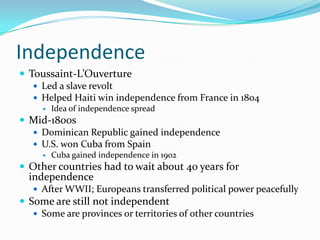 IndependenceToussaint-L’OuvertureLed a slave revoltHelped Haiti win independence from France in 1804Idea of independence spreadMid-1800sDominican Republic gained independenceU.S. won Cuba from SpainCuba gained independence in 1902Other countries had to wait about 40 years for independenceAfter WWII; Europeans transferred political power peacefullySome are still not independentSome are provinces or territories of other countries