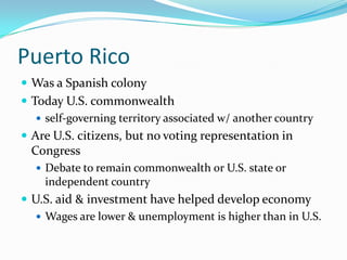 Puerto RicoWas a Spanish colonyToday U.S. commonwealthself-governing territory associated w/ another countryAre U.S. citizens, but no voting representation in CongressDebate to remain commonwealth or U.S. state or independent countryU.S. aid & investment have helped develop economyWages are lower & unemployment is higher than in U.S.