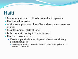 HaitiMountainous western third of island of HispaniolaHas limited industryAgricultural products like coffee and sugarcane are main exportsMost farm small plots of landIs the poorest country in the AmericasHas had corrupt gov’tViolence, political unrest, & poverty have created many political refugeesSomeone who flees to another country, usually for political or economic resasons