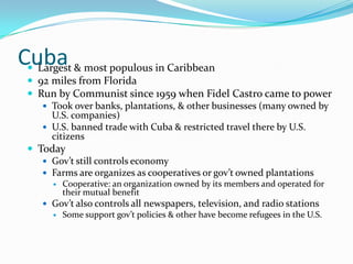 CubaLargest & most populous in Caribbean92 miles from FloridaRun by Communist since 1959 when Fidel Castro came to powerTook over banks, plantations, & other businesses (many owned by U.S. companies)U.S. banned trade with Cuba & restricted travel there by U.S. citizensTodayGov’t still controls economyFarms are organizes as cooperatives or gov’t owned plantationsCooperative: an organization owned by its members and operated for their mutual benefitGov’t also controls all newspapers, television, and radio stationsSome support gov’t policies & other have become refugees in the U.S.