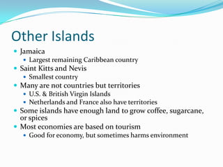 Other IslandsJamaicaLargest remaining Caribbean countrySaint Kitts and NevisSmallest countryMany are not countries but territoriesU.S. & British Virgin IslandsNetherlands and France also have territoriesSome islands have enough land to grow coffee, sugarcane, or spicesMost economies are based on tourismGood for economy, but sometimes harms environment