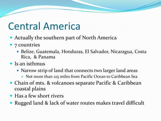 Central AmericaActually the southern part of North America7 countriesBelize, Guatemala, Honduras, El Salvador, Nicaragua, Costa Rica,  & PanamaIs an isthmusNarrow strip of land that connects two larger land areasNot more than 125 miles from Pacific Ocean to Caribbean SeaChain of mts. & volcanoes separate Pacific & Caribbean coastal plainsHas a few short riversRugged land & lack of water routes makes travel difficult