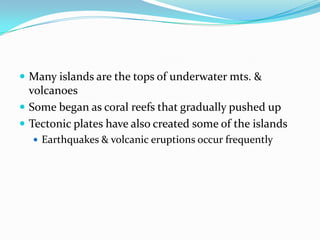 Many islands are the tops of underwater mts. & volcanoesSome began as coral reefs that gradually pushed upTectonic plates have also created some of the islandsEarthquakes & volcanic eruptions occur frequently