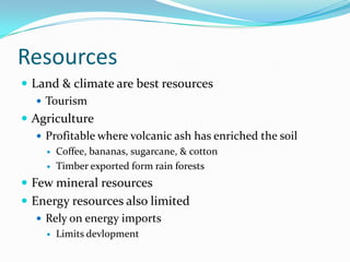 ResourcesLand & climate are best resourcesTourismAgricultureProfitable where volcanic ash has enriched the soilCoffee, bananas, sugarcane, & cottonTimber exported form rain forestsFew mineral resourcesEnergy resources also limitedRely on energy importsLimits devlopment