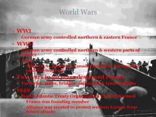 World WarsWWIGerman army controlled northern & eastern FranceWWIIGerman army controlled northern & western parts of France1944Allies (U.S., British, & Canada) landed in Normandy & push Germans outTwo wars in 30 years destroyed FranceFactories, cities, bridges, railroads, & train stations1949North Atlantic Treaty Organization (NATO) formedFrance was founding memberAlliance was created to protect western Europe from future attacks