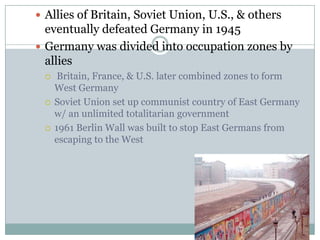 Allies of Britain, Soviet Union, U.S., & others eventually defeated Germany in 1945Germany was divided into occupation zones by allies Britain, France, & U.S. later combined zones to form West Germany Soviet Union set up communist country of East Germany w/ an unlimited totalitarian government1961 Berlin Wall was built to stop East Germans from escaping to the West