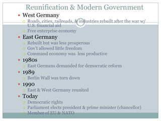 Reunification & Modern GovernmentWest GermanyRoads, cities, railroads, & industries rebuilt after the war w/ U.S. financial aidFree enterprise economyEast GermanyRebuilt but was less prosperousGov’t allowed little freedomCommand economy was  less productive1980sEast Germans demanded for democratic reform1989Berlin Wall was torn down1990East & West Germany reunitedTodayDemocratic rightsParliament elects president & prime minister (chancellor)Member of EU & NATO