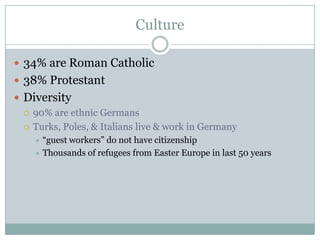 Culture34% are Roman Catholic38% ProtestantDiversity90% are ethnic GermansTurks, Poles, & Italians live & work in Germany“guest workers” do not have citizenshipThousands of refugees from Easter Europe in last 50 years