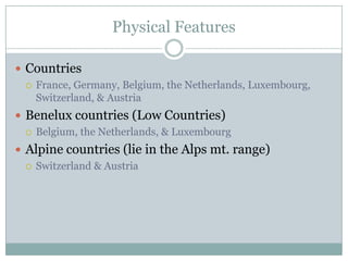 Physical FeaturesCountriesFrance, Germany, Belgium, the Netherlands, Luxembourg, Switzerland, & AustriaBenelux countries (Low Countries)Belgium, the Netherlands, & LuxembourgAlpine countries (lie in the Alps mt. range)Switzerland & Austria