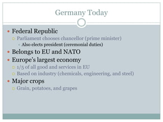 Germany TodayFederal RepublicParliament chooses chancellor (prime minister)Also elects president (ceremonial duties)Belongs to EU and NATOEurope’s largest economy1/5 of all good and services in EUBased on industry (chemicals, engineering, and steel)Major cropsGrain, potatoes, and grapes