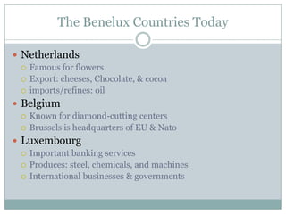 NetherlandsFamous for flowersExport: cheeses, Chocolate, & cocoaimports/refines: oilBelgiumKnown for diamond-cutting centersBrussels is headquarters of EU & NatoLuxembourgImportant banking servicesProduces: steel, chemicals, and machinesInternational businesses & governmentsThe Benelux Countries Today