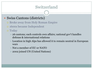 SwitzerlandSwiss Cantons (districts)Broke away from Holy Roman Empire1600s became IndependentToday26 cantons; each controls own affairs; national gov’t handles defense & international relationsLocation in high Alps has allowed it to remain neutral in European warsNot a member of EU or NATO2002 joined UN (United Nations)