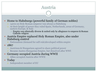 AustriaHome to Habsburgs (powerful family of German nobles)1400s on Holy Roman emperor was always a HabsburgAt their height of power they ruled Spain, Netherlands, areas of Germany, eastern Europe, & ItalyEmpire was ethnically diverse & united only by allegiance to emperor & Roman Catholic religionAustria Empire replaced Holy Roman Empire, also under Habsburg controlNationalism (demand for self-rule)developed within empire1867Austrians & Hungarians agreed to share political powerBecame Austro-Hungarian Empire, but dissolved after WWIGermany occupied Austria during WWIIAllies occupied Austria after WWIITodayIndependent member of EU