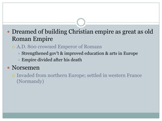 Dreamed of building Christian empire as great as old Roman EmpireA.D. 800 crowned Emperor of RomansStrengthened gov’t & improved education & arts in EuropeEmpire divided after his deathNorsemenInvaded from northern Europe; settled in western France (Normandy)