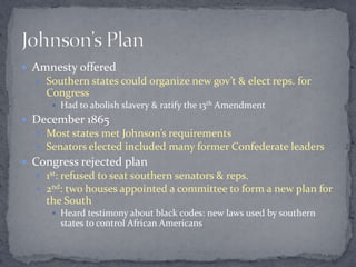  Amnesty offered
   Southern states could organize new gov’t & elect reps. for
    Congress
      Had to abolish slavery & ratify the 13th Amendment
 December 1865
   Most states met Johnson’s requirements
   Senators elected included many former Confederate leaders
 Congress rejected plan
   1st: refused to seat southern senators & reps.
   2nd: two houses appointed a committee to form a new plan for
    the South
      Heard testimony about black codes: new laws used by southern
       states to control African Americans
 