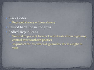  Black Codes
   Replaced slavery w/ near slavery
 Caused hard line in Congress
 Radical Republicans
   Wanted to prevent former Confederates from regaining
    control over southern politics
   To protect the freedmen & guarantee them a right to
    vote
 