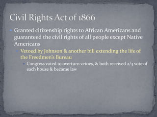  Granted citizenship rights to African Americans and
 guaranteed the civil rights of all people except Native
 Americans
   Vetoed by Johnson & another bill extending the life of
    the Freedmen’s Bureau
      Congress voted to overturn vetoes, & both received 2/3 vote of
       each house & became law
 