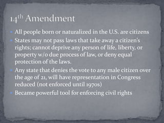  All people born or naturalized in the U.S. are citizens
 States may not pass laws that take away a citizen’s
  rights; cannot deprive any person of life, liberty, or
  property w/o due process of law, or deny equal
  protection of the laws.
 Any state that denies the vote to any male citizen over
  the age of 21, will have representation in Congress
  reduced (not enforced until 1970s)
 Became powerful tool for enforcing civil rights
 