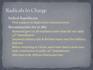  Radical Republicans
   Won support to begin strict reconstruction
 Reconstruction Act of 1867
   Removed gov’t of all southern states that did not ratify
    14th Amendment
   Imposed military rule & divided states into five military
    districts
   Before returning to Union, each state had to write new
    state constitution & ratify 14th Amendment
   Also had to let African Americans vote
 