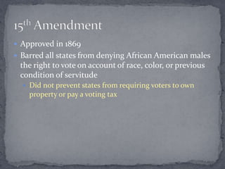  Approved in 1869
 Barred all states from denying African American males
 the right to vote on account of race, color, or previous
 condition of servitude
   Did not prevent states from requiring voters to own
    property or pay a voting tax
 