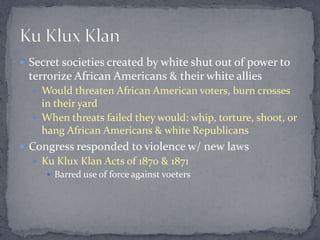  Secret societies created by white shut out of power to
 terrorize African Americans & their white allies
   Would threaten African American voters, burn crosses
    in their yard
   When threats failed they would: whip, torture, shoot, or
    hang African Americans & white Republicans
 Congress responded to violence w/ new laws
   Ku Klux Klan Acts of 1870 & 1871
      Barred use of force against voeters
 