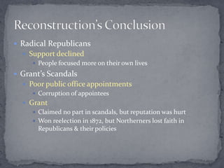  Radical Republicans
   Support declined
      People focused more on their own lives

 Grant’s Scandals
   Poor public office appointments
      Corruption of appointees
   Grant
      Claimed no part in scandals, but reputation was hurt
      Won reelection in 1872, but Northerners lost faith in
       Republicans & their policies
 