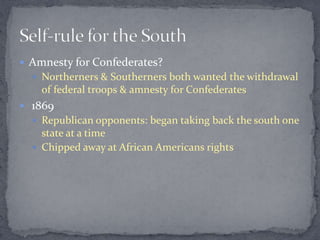  Amnesty for Confederates?
   Northerners & Southerners both wanted the withdrawal
    of federal troops & amnesty for Confederates
 1869
   Republican opponents: began taking back the south one
    state at a time
   Chipped away at African Americans rights
 