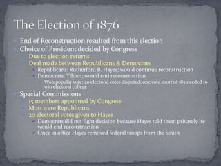  End of Reconstruction resulted from this election
 Choice of President decided by Congress
    Due to election returns
    Deal made between Republicans & Democrats
       Republicans: Rutherford B. Hayes; would continue reconstruction
       Democrats: Tilden; would end reconstruction
         Won popular vote; 20 electoral votes disputed; one vote short of 185 needed to
          win electoral college
 Special Commissions
    15 members appointed by Congress
    Most were Republicans
    20 electoral votes given to Hayes
       Democrats did not fight decision because Hayes told them privately he
        would end reconstruction
       Once in office Hayes removed federal troops from the South
 