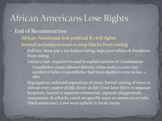  End of Reconstruction
   African Americans lost political & civil rights
   Several techniques used to stop blacks from voting
      Poll tax: must pay a tax before voting; kept poor whites & freedmen
       from voting
      Literacy test: required to read & explain section of Constitution
         Grandfather clause allowed illiterate white males to vote; test
          avoided if father or grandfather had been eligible to vote on Jan. 1,
          1867
      Segregation: enforced separation of races; barred mixing of races in
       almost every aspect of life, know as Jim Crow laws (born in separate
       hospitals, buried in separate cemeteries, separate playgrounds,
       restaurants, & schools, travel on specific seats on streetcars or take
       black streetcars); Laws were upheld in local courts
 
