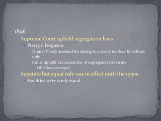  1896
   Supreme Court upheld segregation laws
      Plessy v. Ferguson
          Homer Plessy arrested for sitting in a coach marked for whites
           only
          Court upheld Louisiana law of segregated streetcars
            Ok if they were equal

   Separate but equal rule was in effect until the 1950s
      Facilities were rarely equal
 