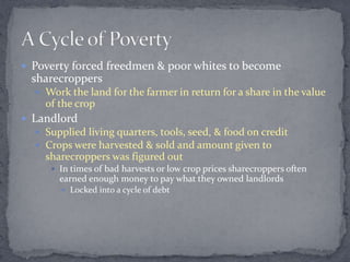  Poverty forced freedmen & poor whites to become
 sharecroppers
   Work the land for the farmer in return for a share in the value
    of the crop
 Landlord
   Supplied living quarters, tools, seed, & food on credit
   Crops were harvested & sold and amount given to
    sharecroppers was figured out
      In times of bad harvests or low crop prices sharecroppers often
       earned enough money to pay what they owned landlords
        Locked into a cycle of debt
 