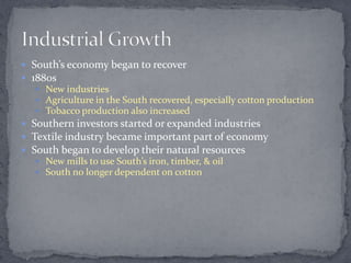 South’s economy began to recover
 1880s
   New industries
   Agriculture in the South recovered, especially cotton production
   Tobacco production also increased
 Southern investors started or expanded industries
 Textile industry became important part of economy
 South began to develop their natural resources
   New mills to use South’s iron, timber, & oil
   South no longer dependent on cotton
 