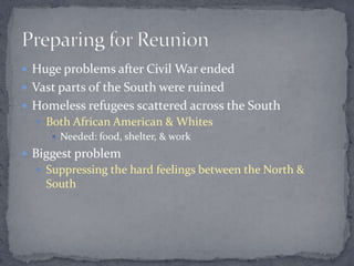  Huge problems after Civil War ended
 Vast parts of the South were ruined
 Homeless refugees scattered across the South
   Both African American & Whites
      Needed: food, shelter, & work

 Biggest problem
   Suppressing the hard feelings between the North &
    South
 