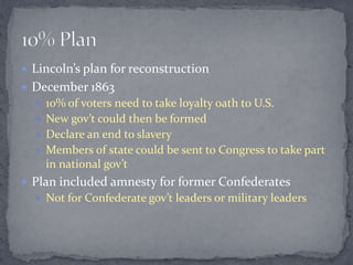  Lincoln’s plan for reconstruction
 December 1863
   10% of voters need to take loyalty oath to U.S.
   New gov’t could then be formed
   Declare an end to slavery
   Members of state could be sent to Congress to take part
    in national gov’t
 Plan included amnesty for former Confederates
   Not for Confederate gov’t leaders or military leaders
 