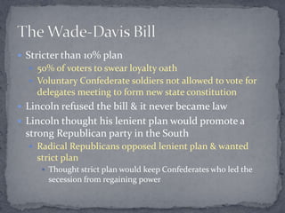  Stricter than 10% plan
   50% of voters to swear loyalty oath
   Voluntary Confederate soldiers not allowed to vote for
    delegates meeting to form new state constitution
 Lincoln refused the bill & it never became law
 Lincoln thought his lenient plan would promote a
 strong Republican party in the South
   Radical Republicans opposed lenient plan & wanted
    strict plan
      Thought strict plan would keep Confederates who led the
       secession from regaining power
 