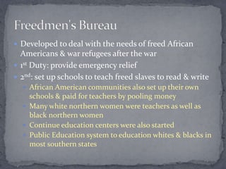  Developed to deal with the needs of freed African
  Americans & war refugees after the war
 1st Duty: provide emergency relief
 2nd: set up schools to teach freed slaves to read & write
   African American communities also set up their own
    schools & paid for teachers by pooling money
   Many white northern women were teachers as well as
    black northern women
   Continue education centers were also started
   Public Education system to education whites & blacks in
    most southern states
 