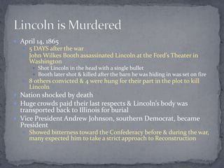  April 14, 1865
    5 DAYS after the war
    John Wilkes Booth assassinated Lincoln at the Ford’s Theater in
     Washington
       Shot Lincoln in the head with a single bullet
       Booth later shot & killed after the barn he was hiding in was set on fire
    8 others convicted & 4 were hung for their part in the plot to kill
     Lincoln
 Nation shocked by death
 Huge crowds paid their last respects & Lincoln’s body was
  transported back to Illinois for burial
 Vice President Andrew Johnson, southern Democrat, became
  President
    Showed bitterness toward the Confederacy before & during the war,
     many expected him to take a strict approach to Reconstruction
 