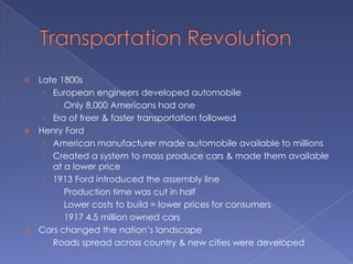    Late 1800s
     › European engineers developed automobile
         Only 8,000 Americans had one
     › Era of freer & faster transportation followed
   Henry Ford
     › American manufacturer made automobile available to millions
     › Created a system to mass produce cars & made them available
       at a lower price
     › 1913 Ford introduced the assembly line
         Production time was cut in half
         Lower costs to build = lower prices for consumers
         1917 4.5 million owned cars
   Cars changed the nation’s landscape
     › Roads spread across country & new cities were developed
 